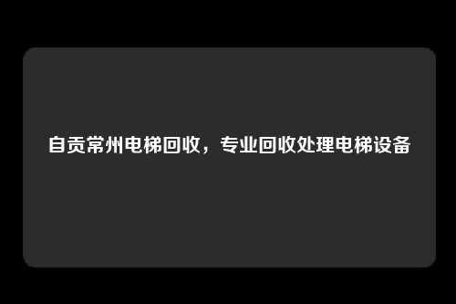 自贡常州电梯回收，专业回收处理电梯设备