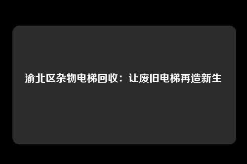 渝北区杂物电梯回收：让废旧电梯再造新生