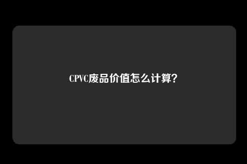 CPVC废品价值怎么计算？