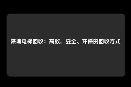 深圳电梯回收：高效、安全、环保的回收方式