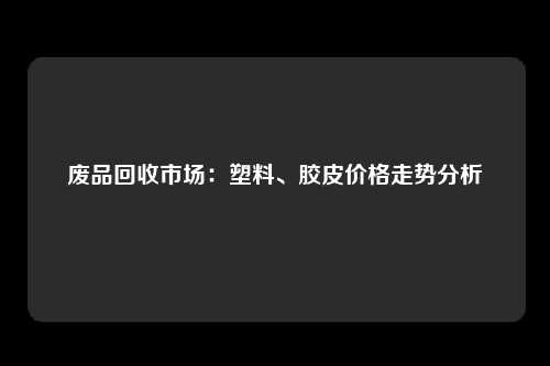 废品回收市场：塑料、胶皮价格走势分析