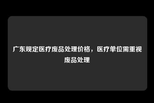 广东规定医疗废品处理价格，医疗单位需重视废品处理
