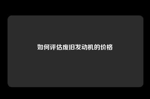 如何评估废旧发动机的价格