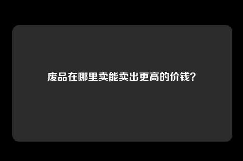 废品在哪里卖能卖出更高的价钱?