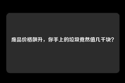 废品价格飙升，你手上的垃圾竟然值几千块？