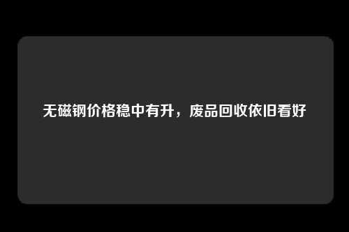 无磁钢价格稳中有升，废品回收依旧看好