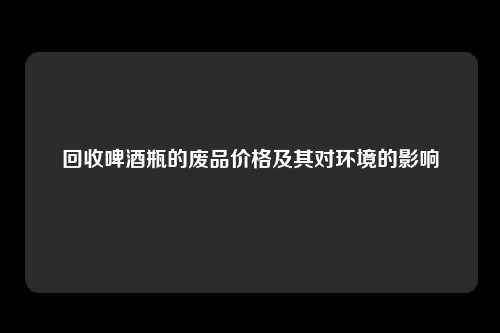 回收啤酒瓶的废品价格及其对环境的影响