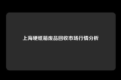 上海硬纸箱废品回收市场行情分析