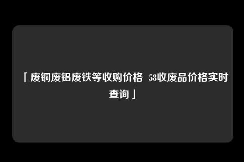 「废铜废铝废铁等收购价格  58收废品价格实时查询」