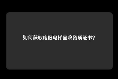如何获取废旧电梯回收资质证书？