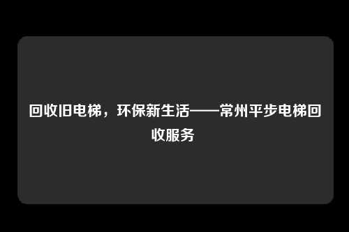 回收旧电梯，环保新生活——常州平步电梯回收服务 