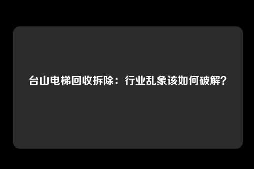 台山电梯回收拆除：行业乱象该如何破解？