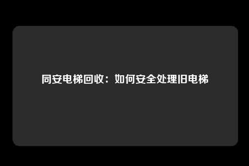 同安电梯回收:如何安全处理旧电梯
