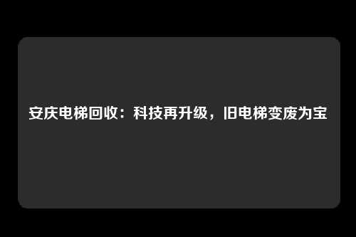 安庆电梯回收:科技再升级,旧电梯变废为宝