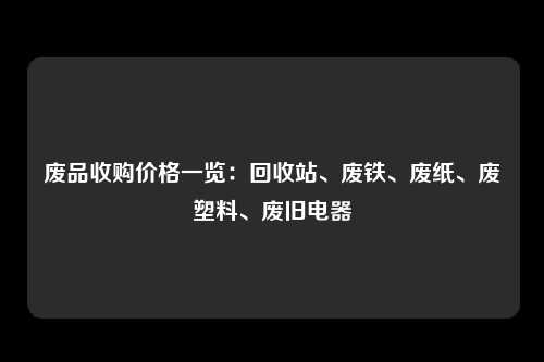 废品收购价格一览：回收站、废铁、废纸、废塑料、废旧电器