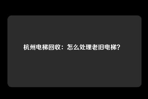 杭州电梯回收：怎么处理老旧电梯？ 