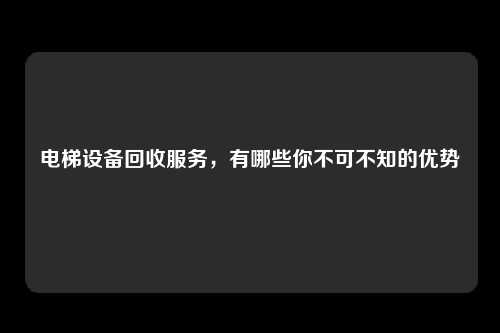 电梯设备回收服务，有哪些你不可不知的优势