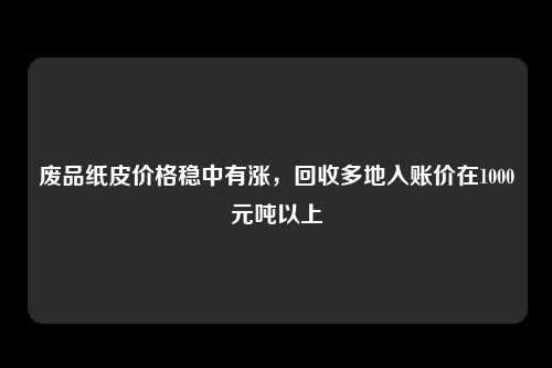 废品纸皮价格稳中有涨，回收多地入账价在1000元吨以上