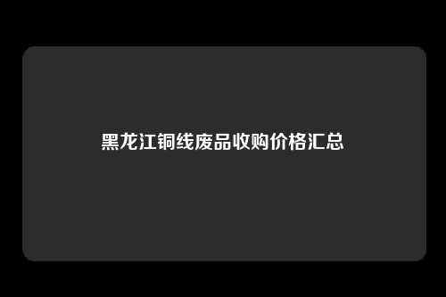 黑龙江铜线废品收购价格汇总