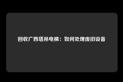 回收广西塔吊电梯:如何处理废旧设备