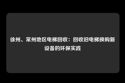 徐州、常州地区电梯回收：回收旧电梯换购新设备的环保实践