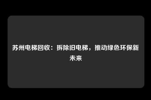 苏州电梯回收：拆除旧电梯，推动绿色环保新未来