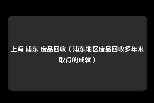 上海 浦东 废品回收(浦东地区废品回收多年来取得的成就)