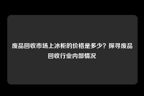 废品回收市场上冰柜的价格是多少？探寻废品回收行业内部情况