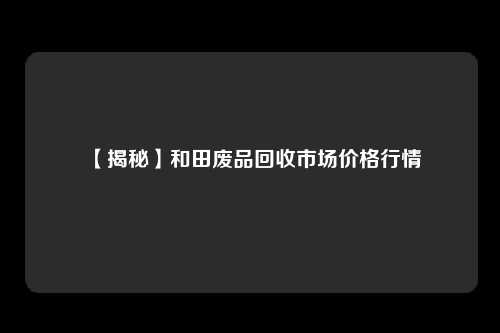 【揭秘】和田废品回收市场价格行情