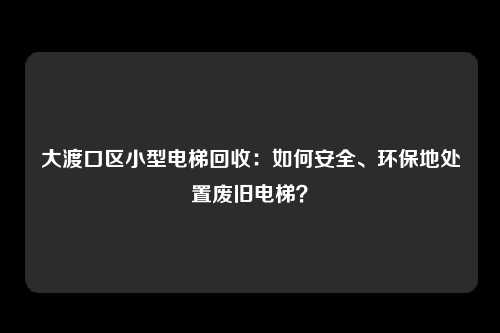大渡口区小型电梯回收：如何安全、环保地处置废旧电梯？