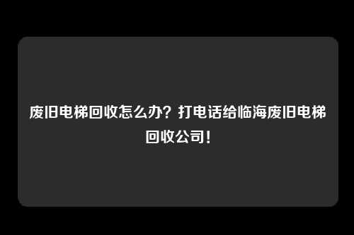 废旧电梯回收怎么办？打电话给临海废旧电梯回收公司！