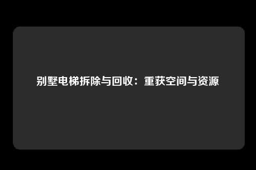 别墅电梯拆除与回收：重获空间与资源