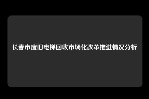 长春市废旧电梯回收市场化改革推进情况分析