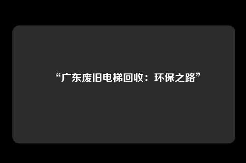 “广东废旧电梯回收：环保之路”