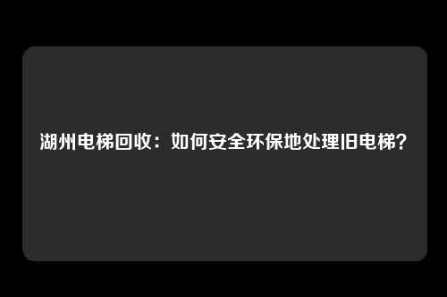 湖州电梯回收：如何安全环保地处理旧电梯？