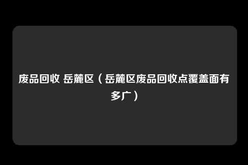 废品回收 岳麓区（岳麓区废品回收点覆盖面有多广）