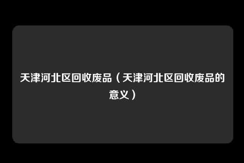 天津河北区回收废品（天津河北区回收废品的意义）