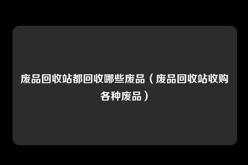 废品回收站都回收哪些废品（废品回收站收购各种废品）