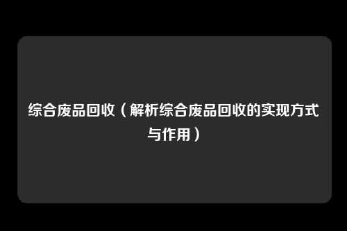 综合废品回收（解析综合废品回收的实现方式与作用）