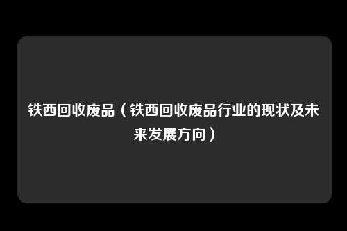 铁西回收废品（铁西回收废品行业的现状及未来发展方向）