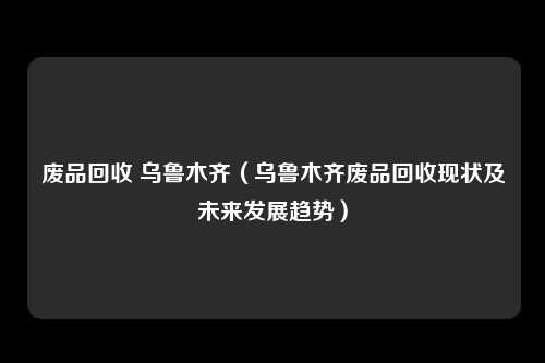 废品回收 乌鲁木齐(乌鲁木齐废品回收现状及未来发展趋势)