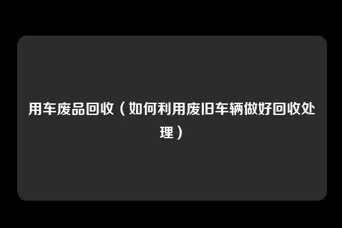 用车废品回收（如何利用废旧车辆做好回收处理）