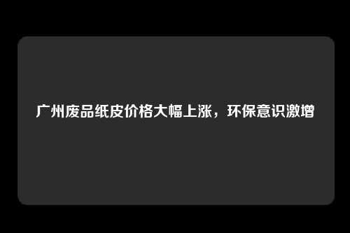 广州废品纸皮价格大幅上涨,环保意识激增
