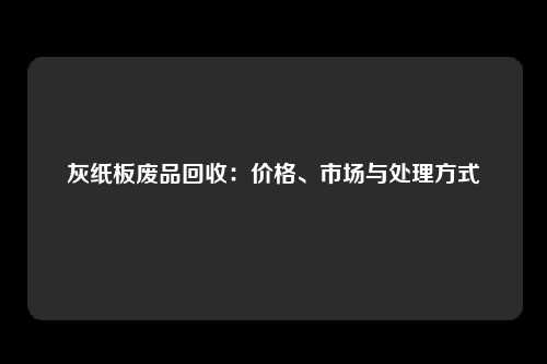灰纸板废品回收：价格、市场与处理方式