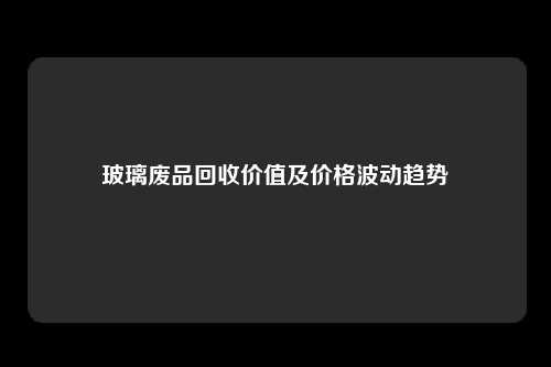 玻璃废品回收价值及价格波动趋势