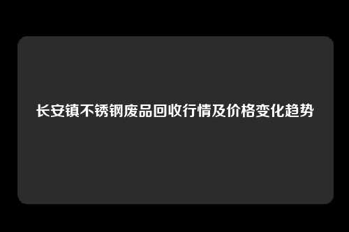 长安镇不锈钢废品回收行情及价格变化趋势