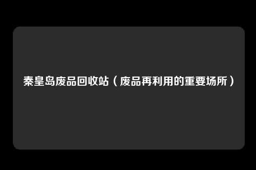 秦皇岛废品回收站（废品再利用的重要场所）
