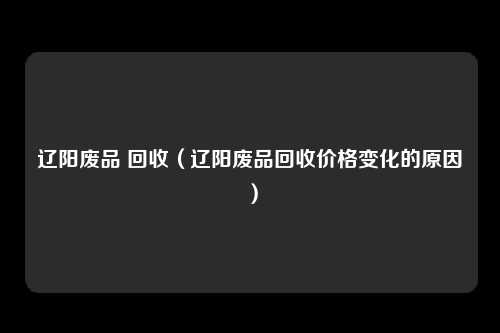 辽阳废品 回收(辽阳废品回收价格变化的原因)