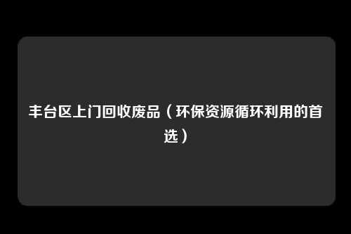 丰台区上门回收废品（环保资源循环利用的首选）