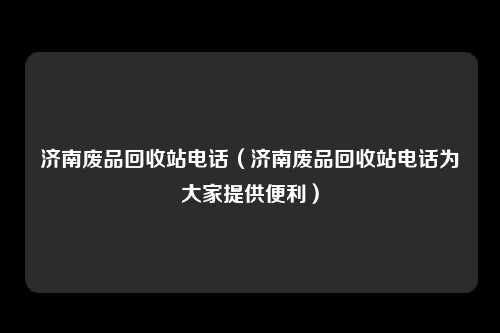 济南废品回收站电话(济南废品回收站电话为大家提供便利)
